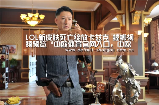 LOL新皮肤死亡绽放卡兹克 螳螂视频预览‘中欧体育官网入口,中欧体育官方下载,中欧体育平台’(图2) 中欧体育官网入口,中欧体育官方下载,中欧体育平台
