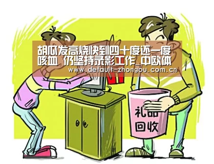 胡瓜发高烧快到四十度还一度咳血 仍坚持录影工作_中欧体育官网入口,中欧体育官方下载,中欧体育平台(图2) 中欧体育官网入口,中欧体育官方下载,中欧体育平台