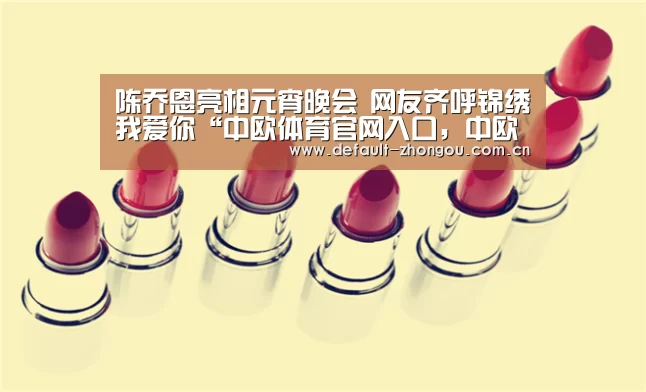 陈乔恩亮相元宵晚会 网友齐呼锦绣我爱你“中欧体育官网入口,中欧体育官方下载,中欧体育平台”(图2) 中欧体育官网入口,中欧体育官方下载,中欧体育平台
